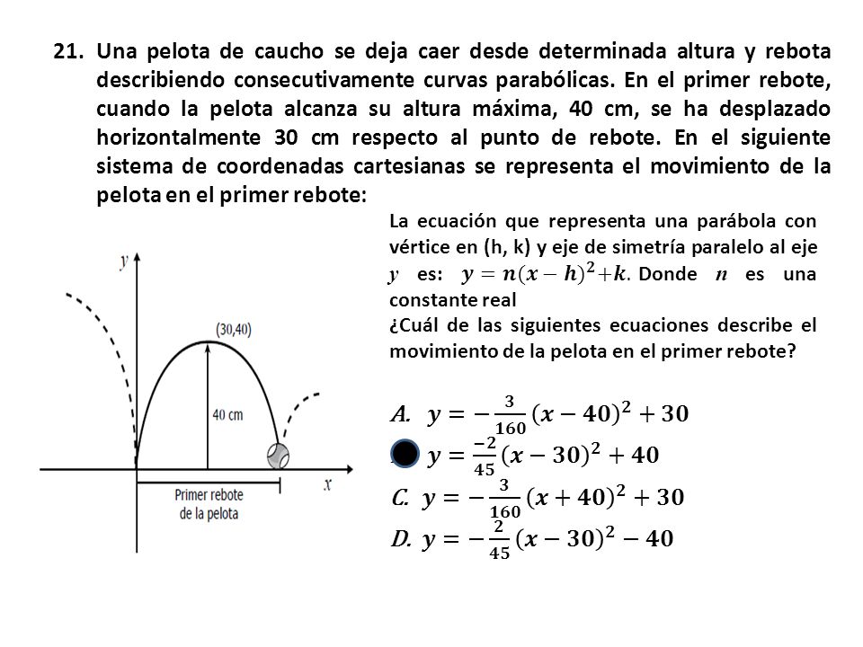Una pelota de caucho se deja caer desde determinada altura y rebota describiendo consecutivamente curvas parabólicas. En el primer rebote, cuando la pelota alcanza su altura máxima, 40 cm, se ha desplazado horizontalmente 30 cm respecto al punto de rebote. En el siguiente sistema de coordenadas cartesianas se representa el movimiento de la pelota en el primer rebote: