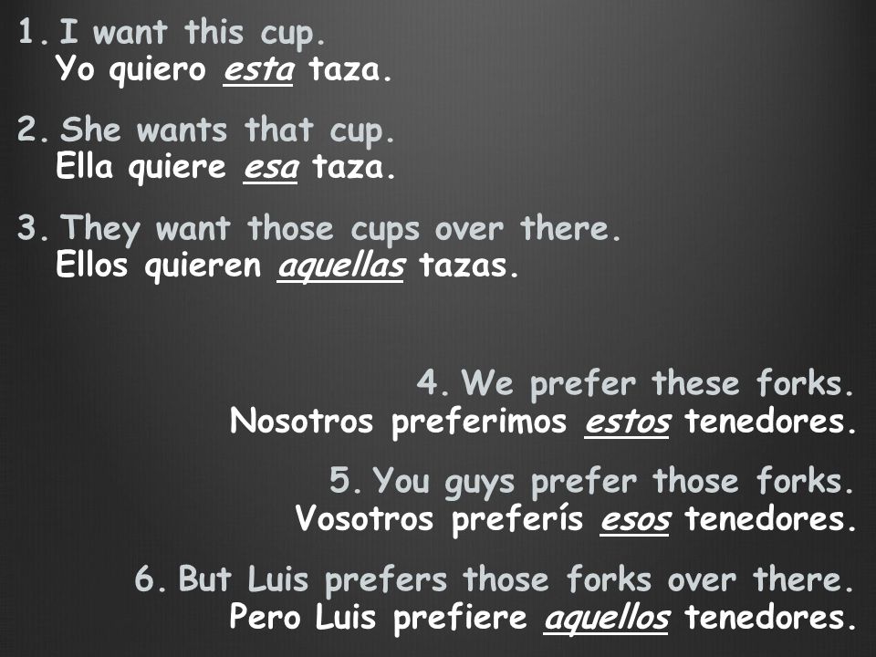 I want this cup. She wants that cup. They want those cups over there. Yo quiero esta taza. Ella quiere esa taza.