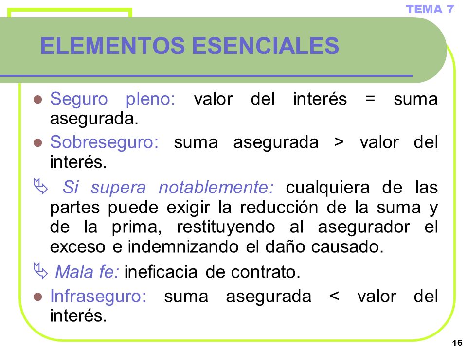TEMA 7 ELEMENTOS ESENCIALES. Seguro pleno: valor del interés = suma asegurada. Sobreseguro: suma asegurada > valor del interés.