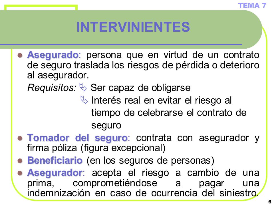 TEMA 7 INTERVINIENTES. Asegurado: persona que en virtud de un contrato de seguro traslada los riesgos de pérdida o deterioro al asegurador.