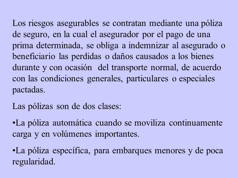 Los riesgos asegurables se contratan mediante una póliza de seguro, en la cual el asegurador por el pago de una prima determinada, se obliga a indemnizar al asegurado o beneficiario las perdidas o daños causados a los bienes durante y con ocasión del transporte normal, de acuerdo con las condiciones generales, particulares o especiales pactadas.