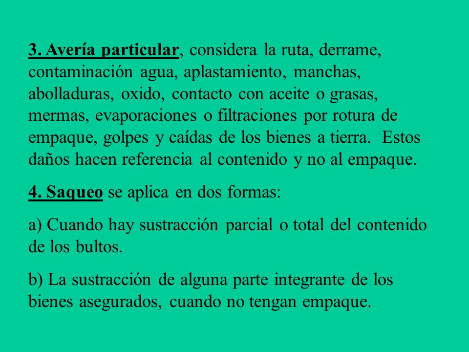 3. Avería particular, considera la ruta, derrame, contaminación agua, aplastamiento, manchas, abolladuras, oxido, contacto con aceite o grasas, mermas, evaporaciones o filtraciones por rotura de empaque, golpes y caídas de los bienes a tierra. Estos daños hacen referencia al contenido y no al empaque.