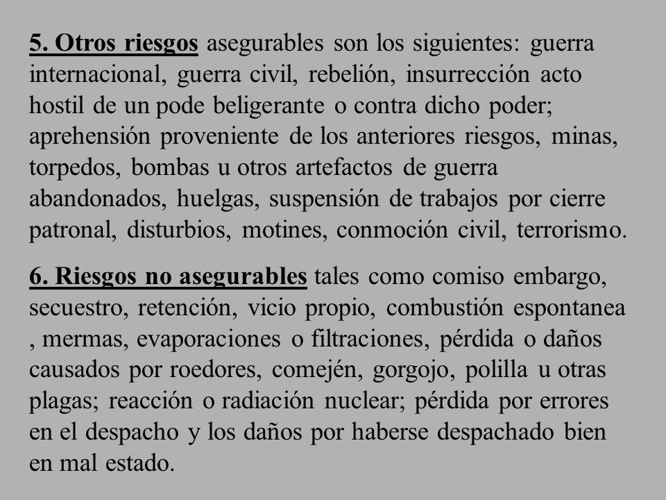 5. Otros riesgos asegurables son los siguientes: guerra internacional, guerra civil, rebelión, insurrección acto hostil de un pode beligerante o contra dicho poder; aprehensión proveniente de los anteriores riesgos, minas, torpedos, bombas u otros artefactos de guerra abandonados, huelgas, suspensión de trabajos por cierre patronal, disturbios, motines, conmoción civil, terrorismo.