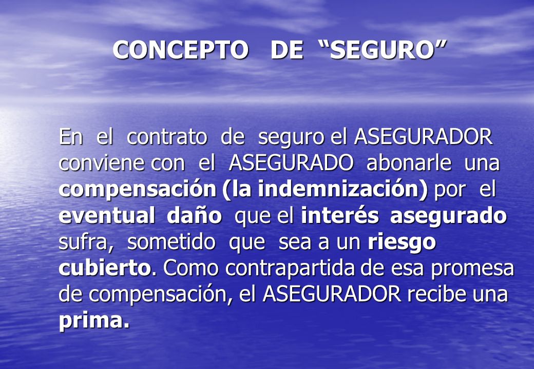 CONCEPTO DE SEGURO En el contrato de seguro el ASEGURADOR conviene con el ASEGURADO abonarle una compensación (la indemnización) por el eventual daño que el interés asegurado sufra, sometido que sea a un riesgo cubierto.