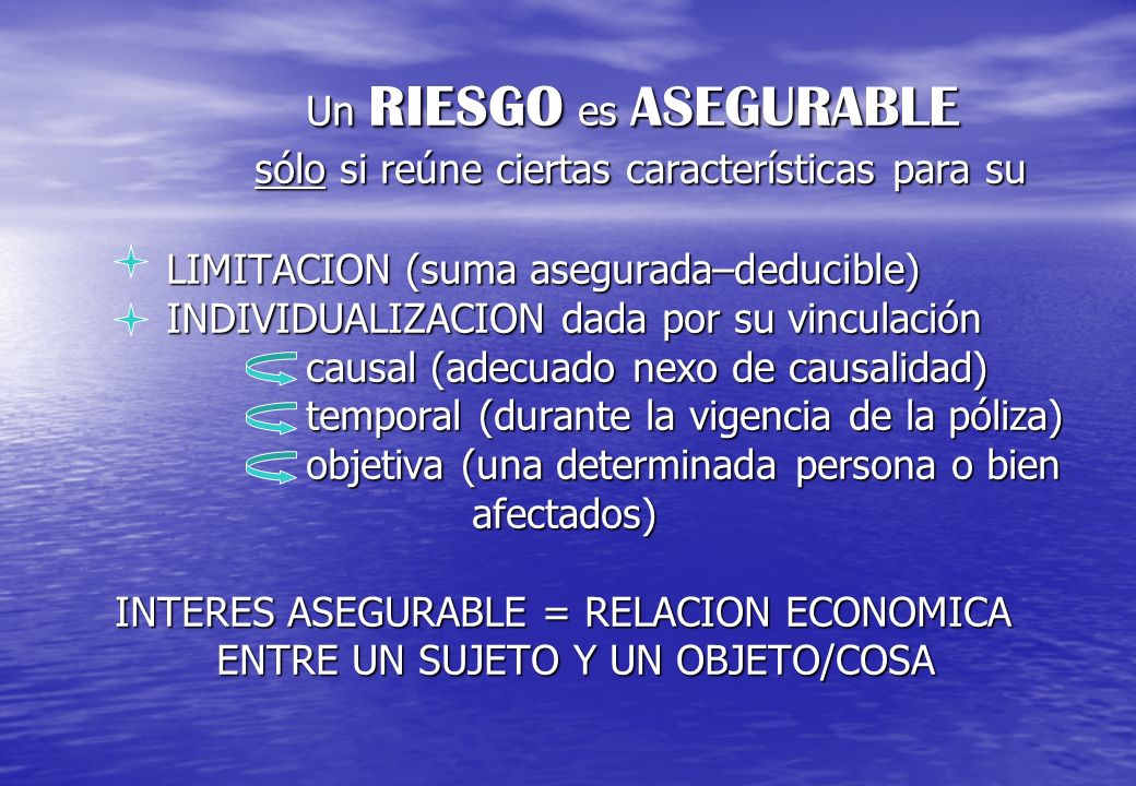 Un RIESGO es ASEGURABLE sólo si reúne ciertas características para su LIMITACION (suma asegurada–deducible) INDIVIDUALIZACION dada por su vinculación causal (adecuado nexo de causalidad) temporal (durante la vigencia de la póliza) objetiva (una determinada persona o bien afectados) INTERES ASEGURABLE = RELACION ECONOMICA ENTRE UN SUJETO Y UN OBJETO/COSA
