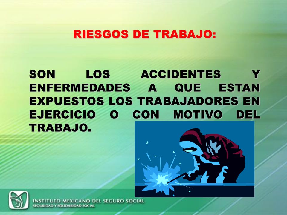 RIESGOS DE TRABAJO: SON LOS ACCIDENTES Y ENFERMEDADES A QUE ESTAN EXPUESTOS LOS TRABAJADORES EN EJERCICIO O CON MOTIVO DEL TRABAJO.