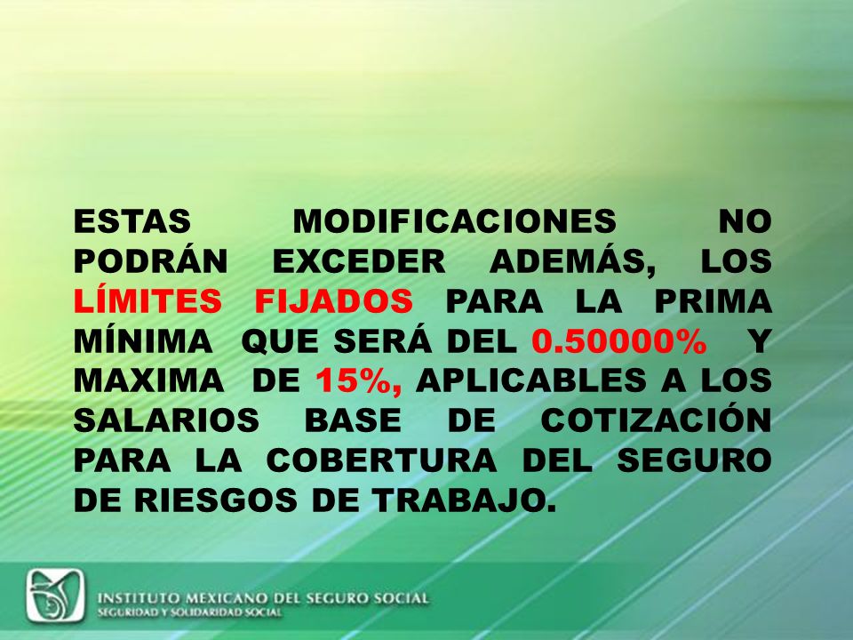 ESTAS MODIFICACIONES NO PODRÁN EXCEDER ADEMÁS, LOS LÍMITES FIJADOS PARA LA PRIMA MÍNIMA QUE SERÁ DEL % Y MAXIMA DE 15%, APLICABLES A LOS SALARIOS BASE DE COTIZACIÓN PARA LA COBERTURA DEL SEGURO DE RIESGOS DE TRABAJO.