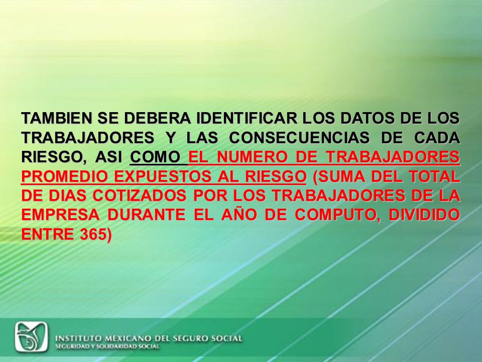 TAMBIEN SE DEBERA IDENTIFICAR LOS DATOS DE LOS TRABAJADORES Y LAS CONSECUENCIAS DE CADA RIESGO, ASI COMO EL NUMERO DE TRABAJADORES PROMEDIO EXPUESTOS AL RIESGO (SUMA DEL TOTAL DE DIAS COTIZADOS POR LOS TRABAJADORES DE LA EMPRESA DURANTE EL AÑO DE COMPUTO, DIVIDIDO ENTRE 365)