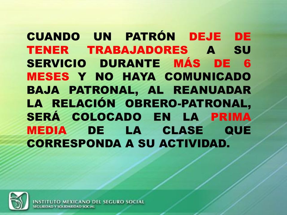 CUANDO UN PATRÓN DEJE DE TENER TRABAJADORES A SU SERVICIO DURANTE MÁS DE 6 MESES Y NO HAYA COMUNICADO BAJA PATRONAL, AL REANUADAR LA RELACIÓN OBRERO-PATRONAL, SERÁ COLOCADO EN LA PRIMA MEDIA DE LA CLASE QUE CORRESPONDA A SU ACTIVIDAD.