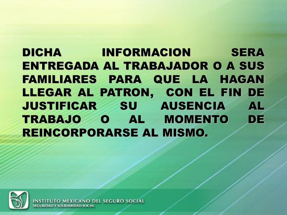 DICHA INFORMACION SERA ENTREGADA AL TRABAJADOR O A SUS FAMILIARES PARA QUE LA HAGAN LLEGAR AL PATRON, CON EL FIN DE JUSTIFICAR SU AUSENCIA AL TRABAJO O AL MOMENTO DE REINCORPORARSE AL MISMO.