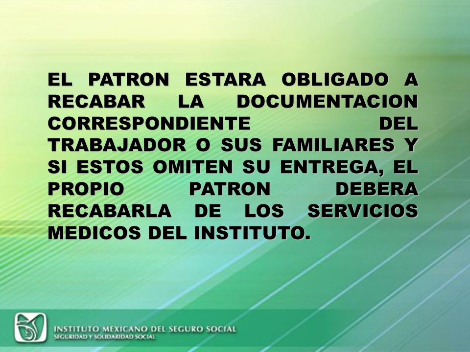 EL PATRON ESTARA OBLIGADO A RECABAR LA DOCUMENTACION CORRESPONDIENTE DEL TRABAJADOR O SUS FAMILIARES Y SI ESTOS OMITEN SU ENTREGA, EL PROPIO PATRON DEBERA RECABARLA DE LOS SERVICIOS MEDICOS DEL INSTITUTO.