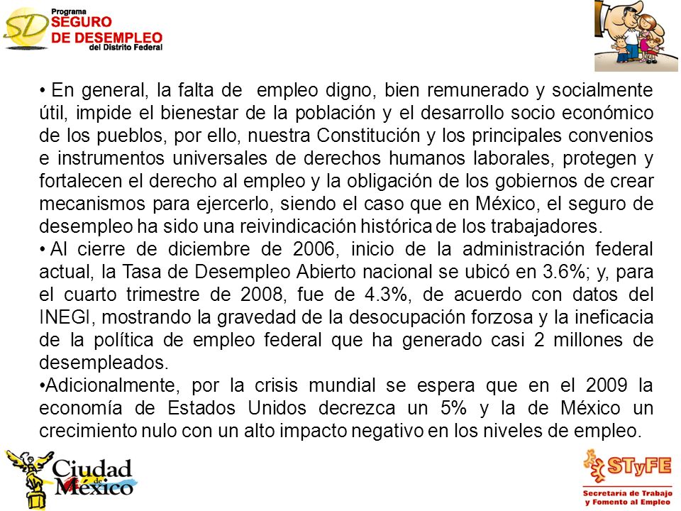 En general, la falta de empleo digno, bien remunerado y socialmente útil, impide el bienestar de la población y el desarrollo socio económico de los pueblos, por ello, nuestra Constitución y los principales convenios e instrumentos universales de derechos humanos laborales, protegen y fortalecen el derecho al empleo y la obligación de los gobiernos de crear mecanismos para ejercerlo, siendo el caso que en México, el seguro de desempleo ha sido una reivindicación histórica de los trabajadores.