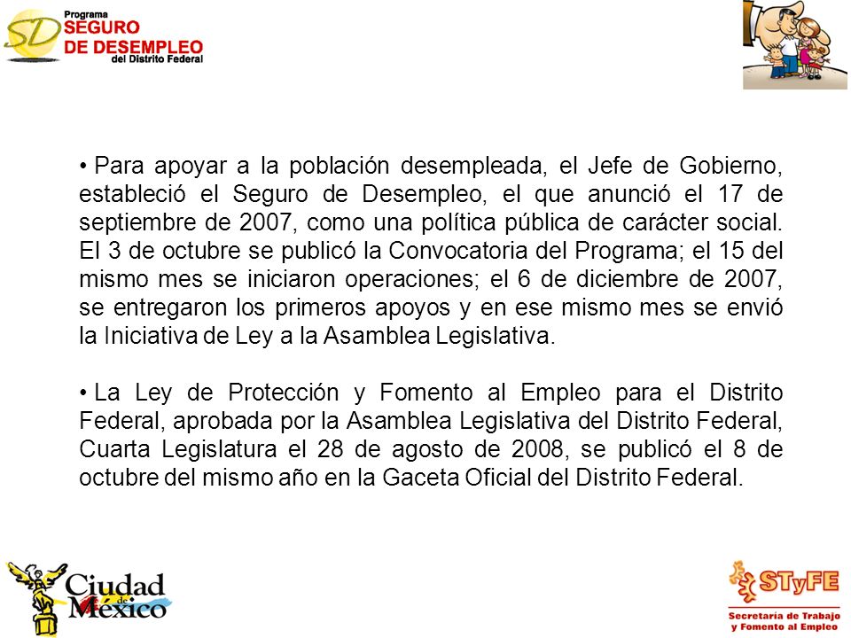 Para apoyar a la población desempleada, el Jefe de Gobierno, estableció el Seguro de Desempleo, el que anunció el 17 de septiembre de 2007, como una política pública de carácter social. El 3 de octubre se publicó la Convocatoria del Programa; el 15 del mismo mes se iniciaron operaciones; el 6 de diciembre de 2007, se entregaron los primeros apoyos y en ese mismo mes se envió la Iniciativa de Ley a la Asamblea Legislativa.