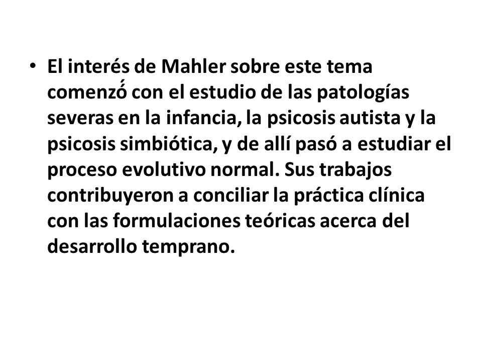 El interés de Mahler sobre este tema comenzó́ con el estudio de las patologías severas en la infancia, la psicosis autista y la psicosis simbiótica, y de allí pasó a estudiar el proceso evolutivo normal.