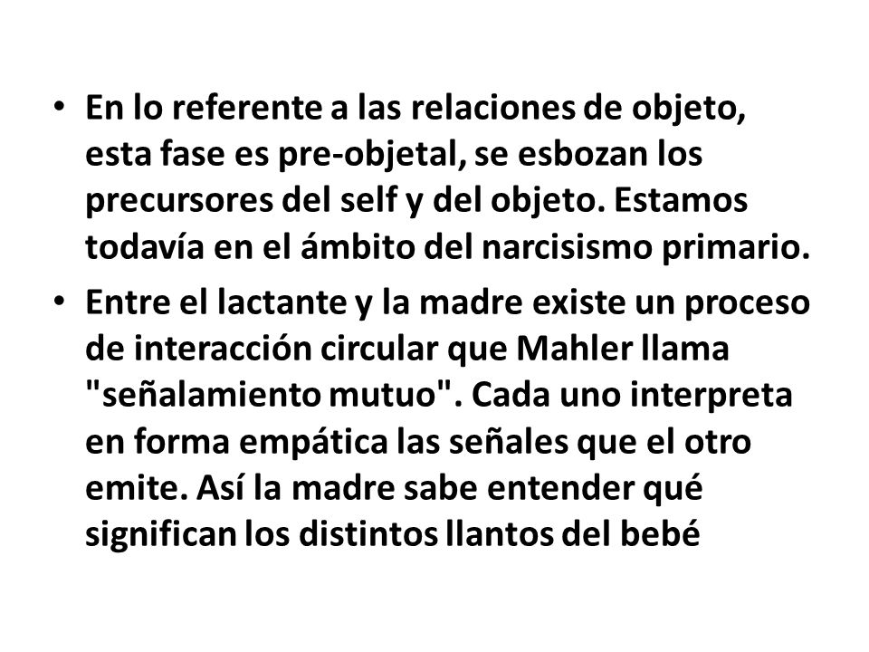 En lo referente a las relaciones de objeto, esta fase es pre-objetal, se esbozan los precursores del self y del objeto. Estamos todavía en el ámbito del narcisismo primario.