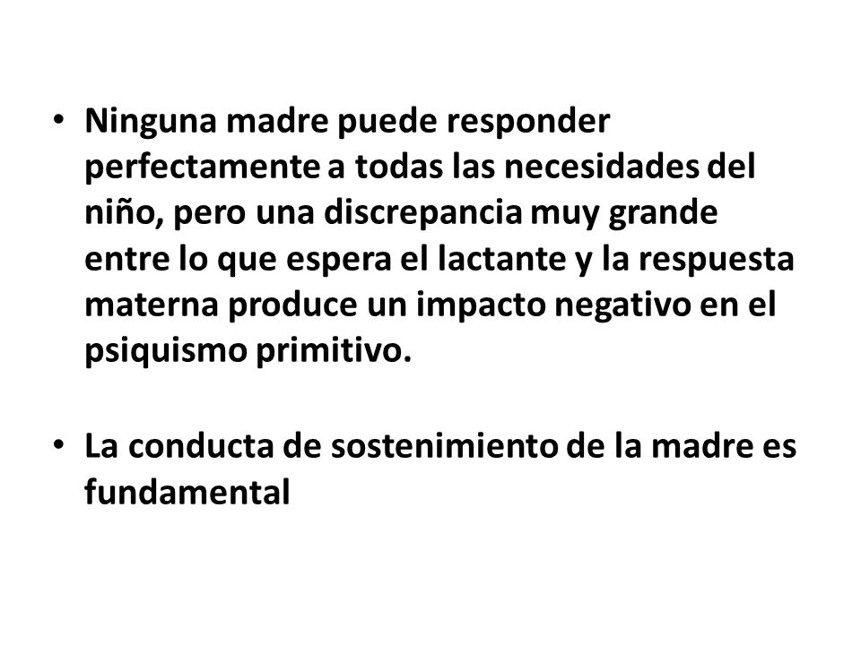 Ninguna madre puede responder perfectamente a todas las necesidades del niño, pero una discrepancia muy grande entre lo que espera el lactante y la respuesta materna produce un impacto negativo en el psiquismo primitivo.