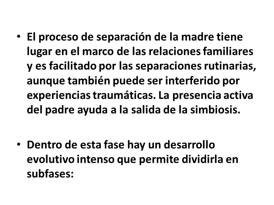 El proceso de separación de la madre tiene lugar en el marco de las relaciones familiares y es facilitado por las separaciones rutinarias, aunque también puede ser interferido por experiencias traumáticas. La presencia activa del padre ayuda a la salida de la simbiosis.