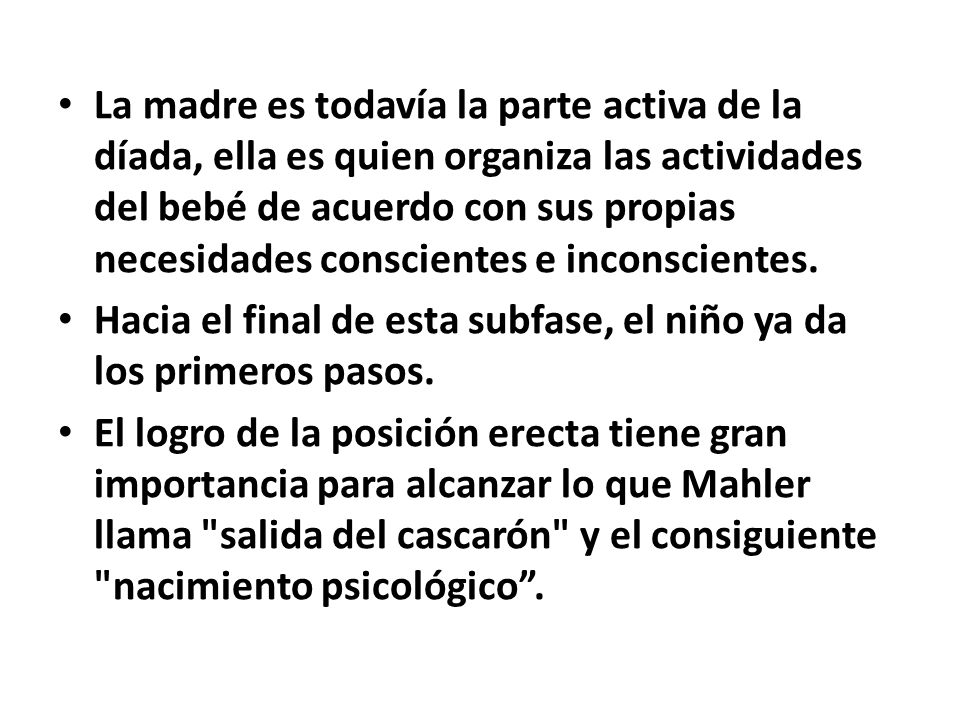 La madre es todavía la parte activa de la díada, ella es quien organiza las actividades del bebé de acuerdo con sus propias necesidades conscientes e inconscientes.