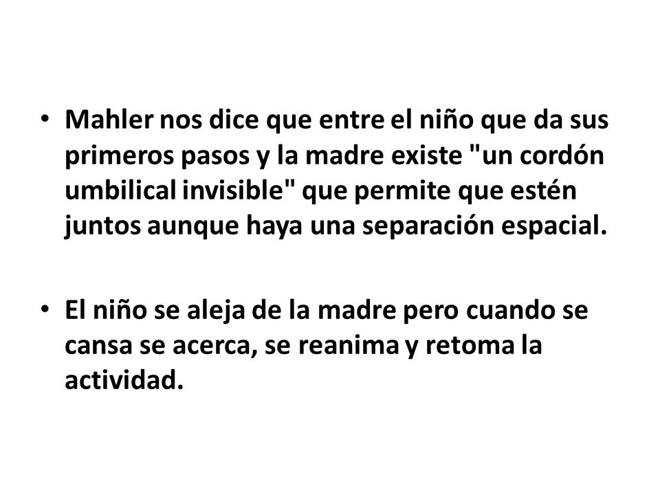 Mahler nos dice que entre el niño que da sus primeros pasos y la madre existe un cordón umbilical invisible que permite que estén juntos aunque haya una separación espacial.