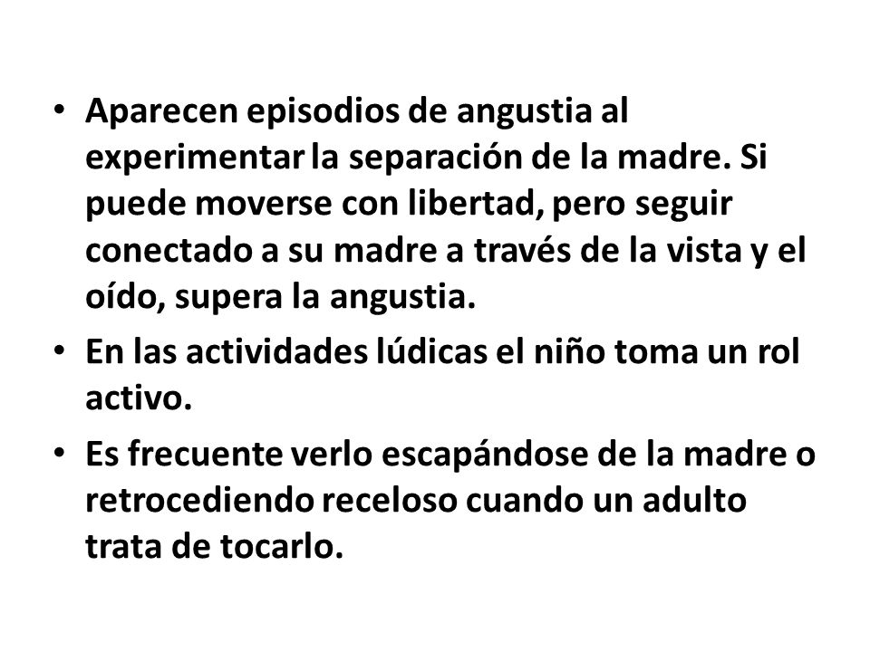 Aparecen episodios de angustia al experimentar la separación de la madre. Si puede moverse con libertad, pero seguir conectado a su madre a través de la vista y el oído, supera la angustia.
