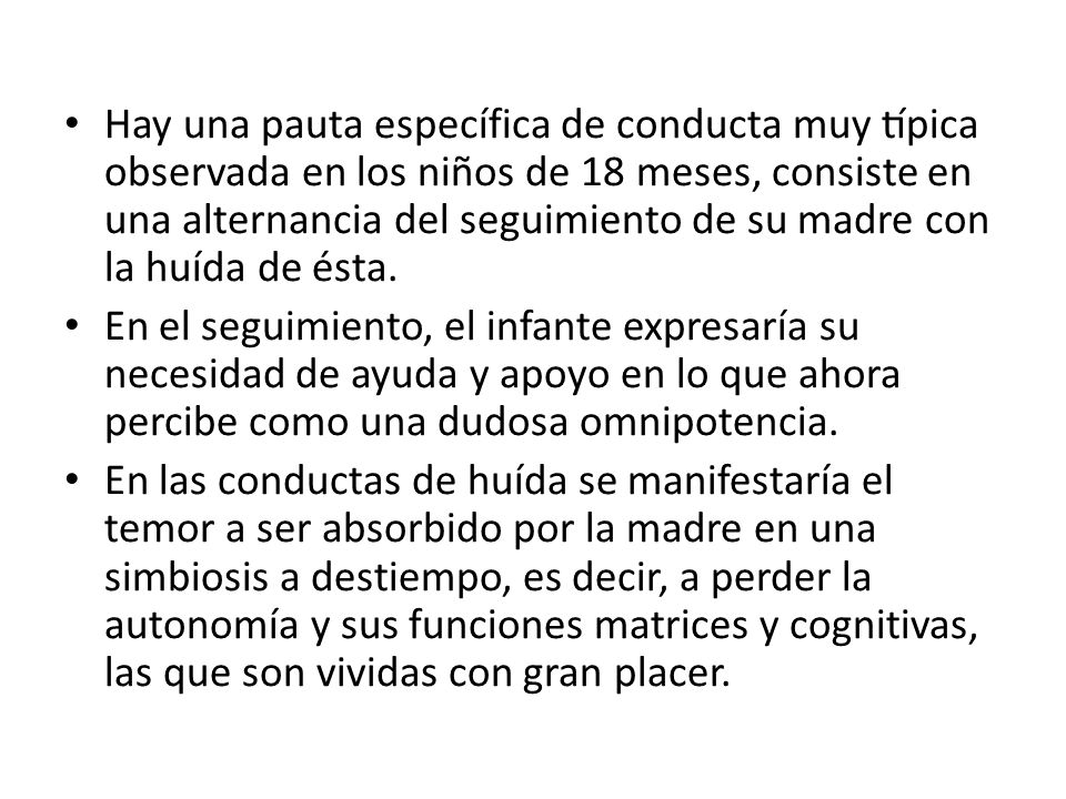 Hay una pauta específica de conducta muy típica observada en los niños de 18 meses, consiste en una alternancia del seguimiento de su madre con la huída de ésta.