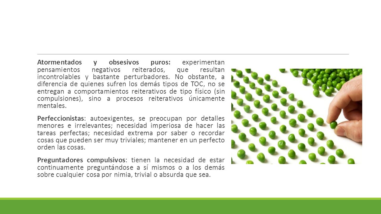 Atormentados y obsesivos puros: experimentan pensamientos negativos reiterados, que resultan incontrolables y bastante perturbadores. No obstante, a diferencia de quienes sufren los demás tipos de TOC, no se entregan a comportamientos reiterativos de tipo físico (sin compulsiones), sino a procesos reiterativos únicamente mentales.