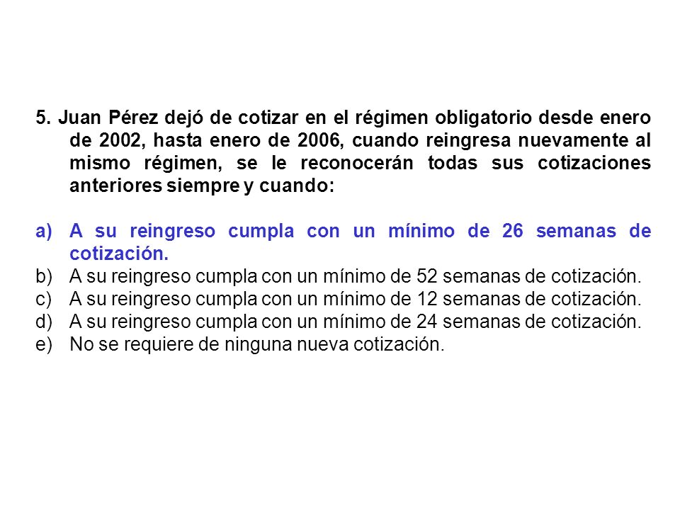 5. Juan Pérez dejó de cotizar en el régimen obligatorio desde enero de 2002, hasta enero de 2006, cuando reingresa nuevamente al mismo régimen, se le reconocerán todas sus cotizaciones anteriores siempre y cuando: