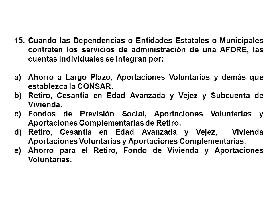 15. Cuando las Dependencias o Entidades Estatales o Municipales contraten los servicios de administración de una AFORE, las cuentas individuales se integran por: