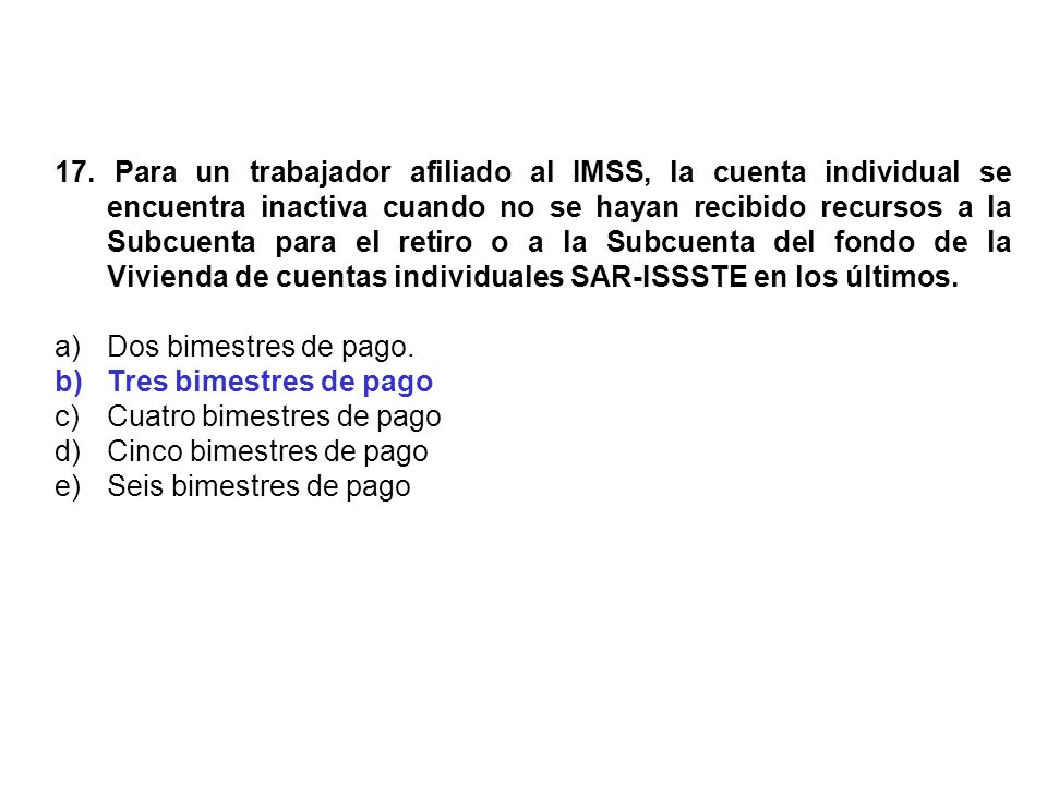 17. Para un trabajador afiliado al IMSS, la cuenta individual se encuentra inactiva cuando no se hayan recibido recursos a la Subcuenta para el retiro o a la Subcuenta del fondo de la Vivienda de cuentas individuales SAR-ISSSTE en los últimos.