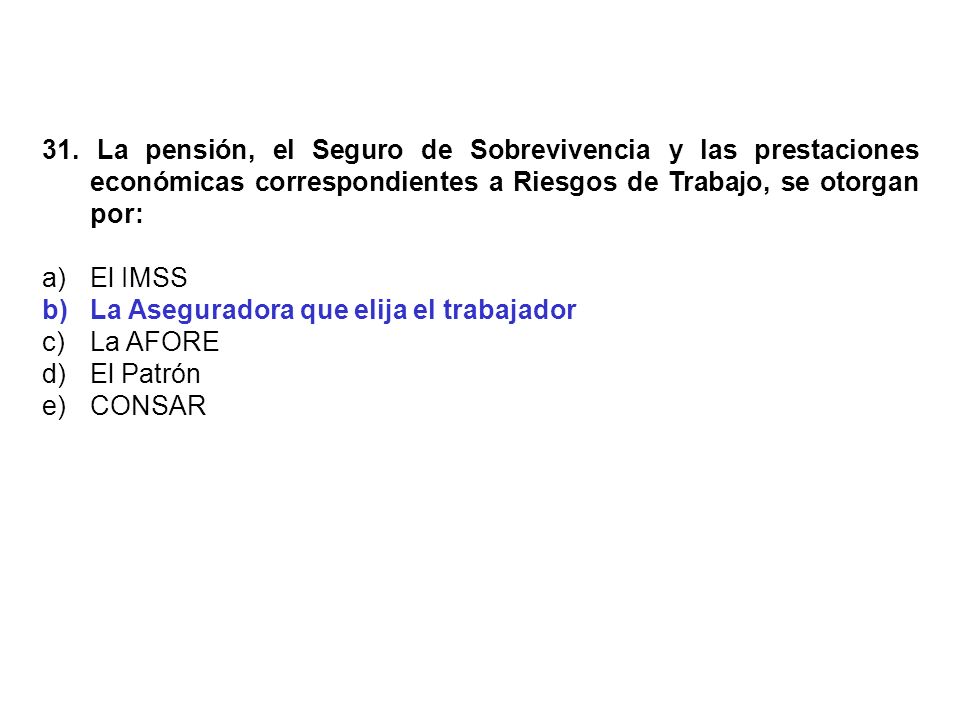31. La pensión, el Seguro de Sobrevivencia y las prestaciones económicas correspondientes a Riesgos de Trabajo, se otorgan por: