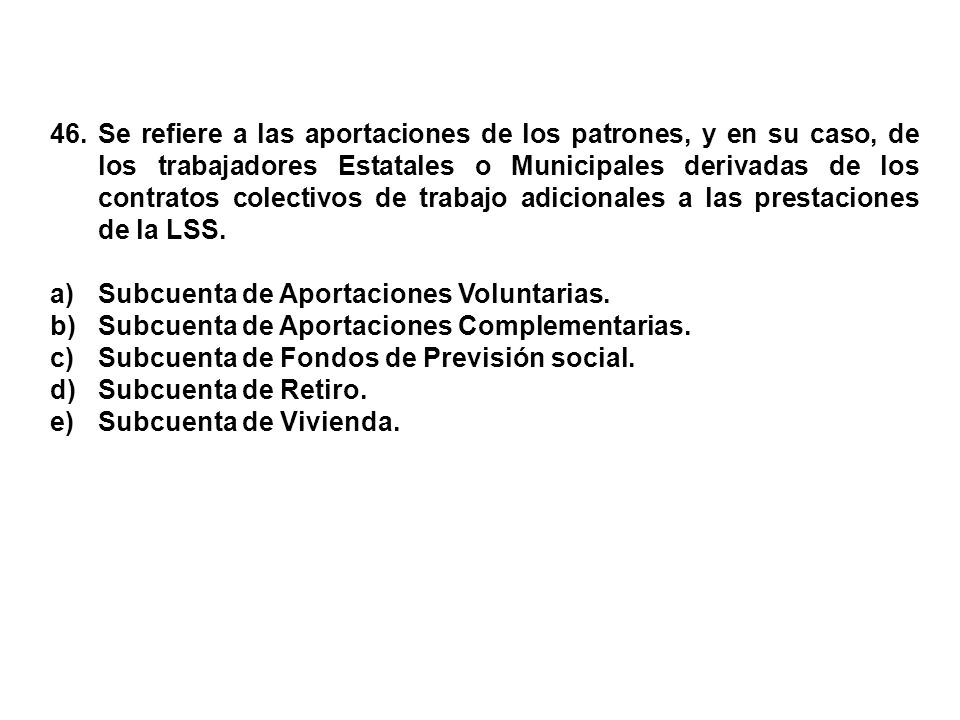 46. Se refiere a las aportaciones de los patrones, y en su caso, de los trabajadores Estatales o Municipales derivadas de los contratos colectivos de trabajo adicionales a las prestaciones de la LSS.