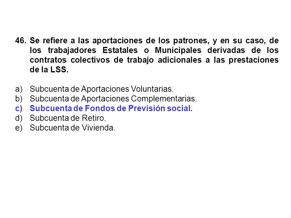 46. Se refiere a las aportaciones de los patrones, y en su caso, de los trabajadores Estatales o Municipales derivadas de los contratos colectivos de trabajo adicionales a las prestaciones de la LSS.