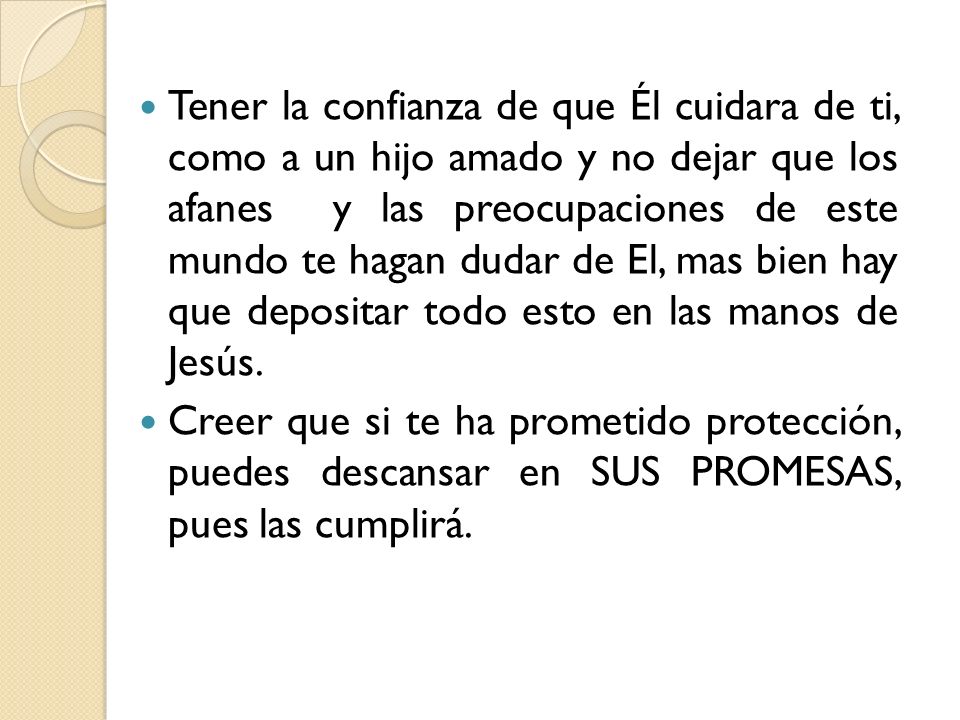 Tener la confianza de que Él cuidara de ti, como a un hijo amado y no dejar que los afanes y las preocupaciones de este mundo te hagan dudar de El, mas bien hay que depositar todo esto en las manos de Jesús.