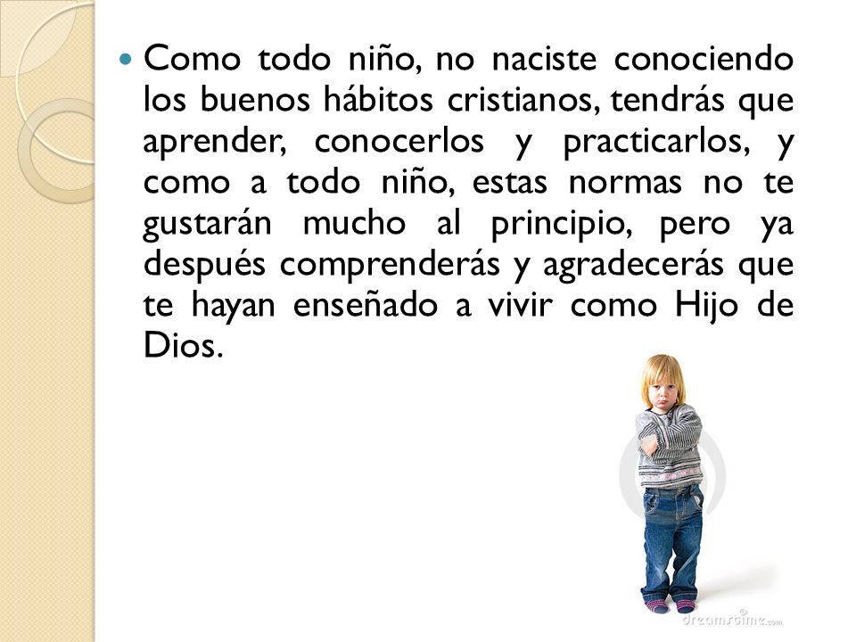 Como todo niño, no naciste conociendo los buenos hábitos cristianos, tendrás que aprender, conocerlos y practicarlos, y como a todo niño, estas normas no te gustarán mucho al principio, pero ya después comprenderás y agradecerás que te hayan enseñado a vivir como Hijo de Dios.