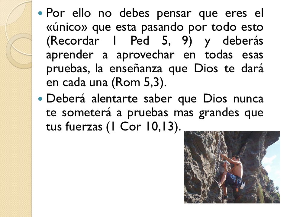Por ello no debes pensar que eres el «único» que esta pasando por todo esto (Recordar 1 Ped 5, 9) y deberás aprender a aprovechar en todas esas pruebas, la enseñanza que Dios te dará en cada una (Rom 5,3).
