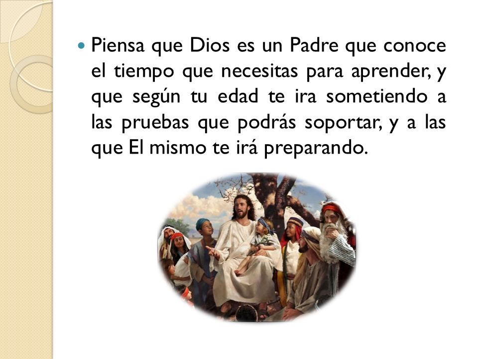 Piensa que Dios es un Padre que conoce el tiempo que necesitas para aprender, y que según tu edad te ira sometiendo a las pruebas que podrás soportar, y a las que El mismo te irá preparando.