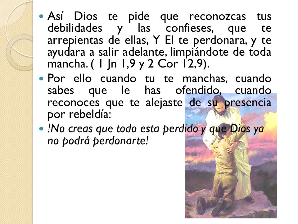Así Dios te pide que reconozcas tus debilidades y las confieses, que te arrepientas de ellas, Y El te perdonara, y te ayudara a salir adelante, limpiándote de toda mancha. ( 1 Jn 1,9 y 2 Cor 12,9).