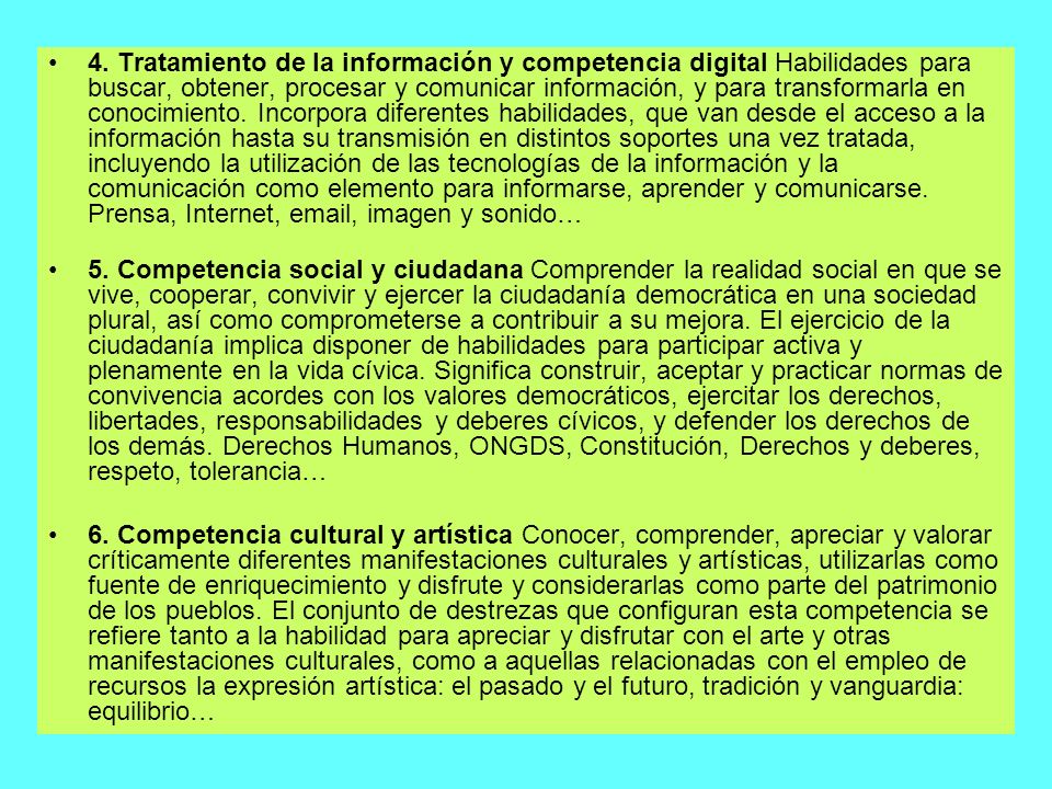 4. Tratamiento de la información y competencia digital Habilidades para buscar, obtener, procesar y comunicar información, y para transformarla en conocimiento. Incorpora diferentes habilidades, que van desde el acceso a la información hasta su transmisión en distintos soportes una vez tratada, incluyendo la utilización de las tecnologías de la información y la comunicación como elemento para informarse, aprender y comunicarse. Prensa, Internet,  , imagen y sonido…