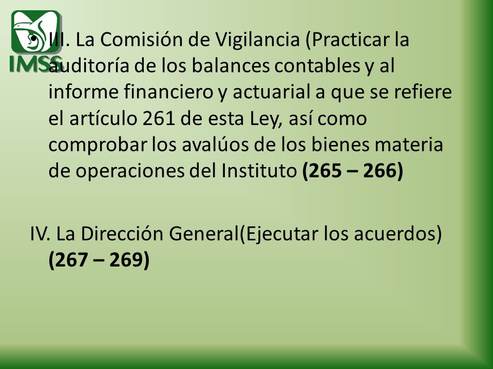 III. La Comisión de Vigilancia (Practicar la auditoría de los balances contables y al informe financiero y actuarial a que se refiere el artículo 261 de esta Ley, así como comprobar los avalúos de los bienes materia de operaciones del Instituto (265 – 266)
