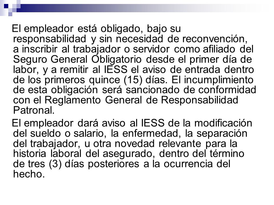 El empleador está obligado, bajo su responsabilidad y sin necesidad de reconvención, a inscribir al trabajador o servidor como afiliado del Seguro General Obligatorio desde el primer día de labor, y a remitir al IESS el aviso de entrada dentro de los primeros quince (15) días. El incumplimiento de esta obligación será sancionado de conformidad con el Reglamento General de Responsabilidad Patronal.