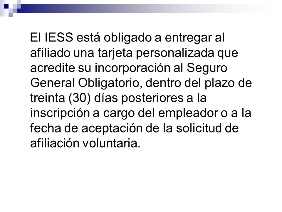 El IESS está obligado a entregar al afiliado una tarjeta personalizada que acredite su incorporación al Seguro General Obligatorio, dentro del plazo de treinta (30) días posteriores a la inscripción a cargo del empleador o a la fecha de aceptación de la solicitud de afiliación voluntaria.