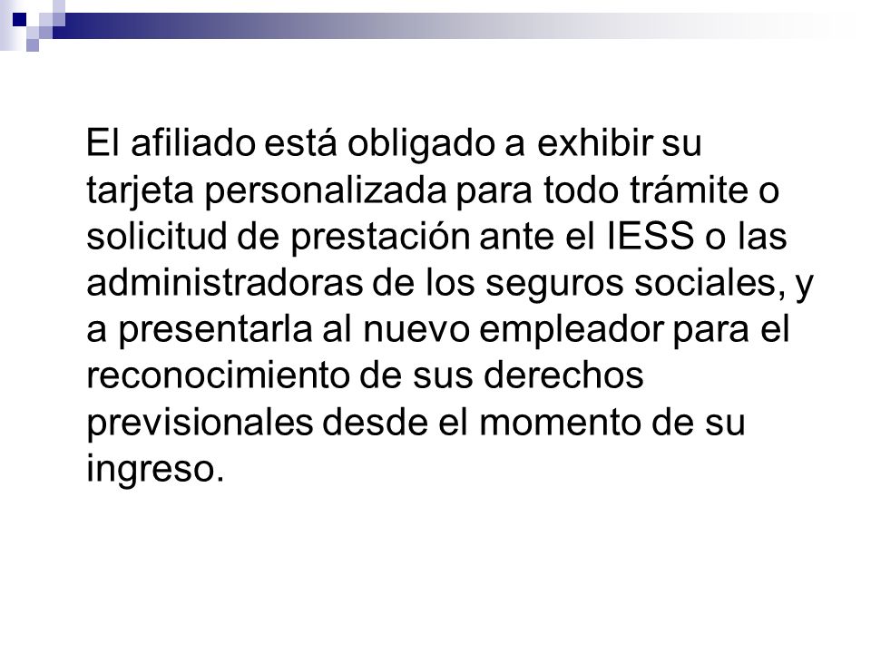 El afiliado está obligado a exhibir su tarjeta personalizada para todo trámite o solicitud de prestación ante el IESS o las administradoras de los seguros sociales, y a presentarla al nuevo empleador para el reconocimiento de sus derechos previsionales desde el momento de su ingreso.