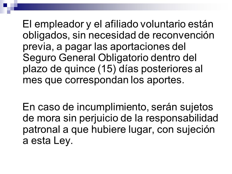 El empleador y el afiliado voluntario están obligados, sin necesidad de reconvención previa, a pagar las aportaciones del Seguro General Obligatorio dentro del plazo de quince (15) días posteriores al mes que correspondan los aportes.
