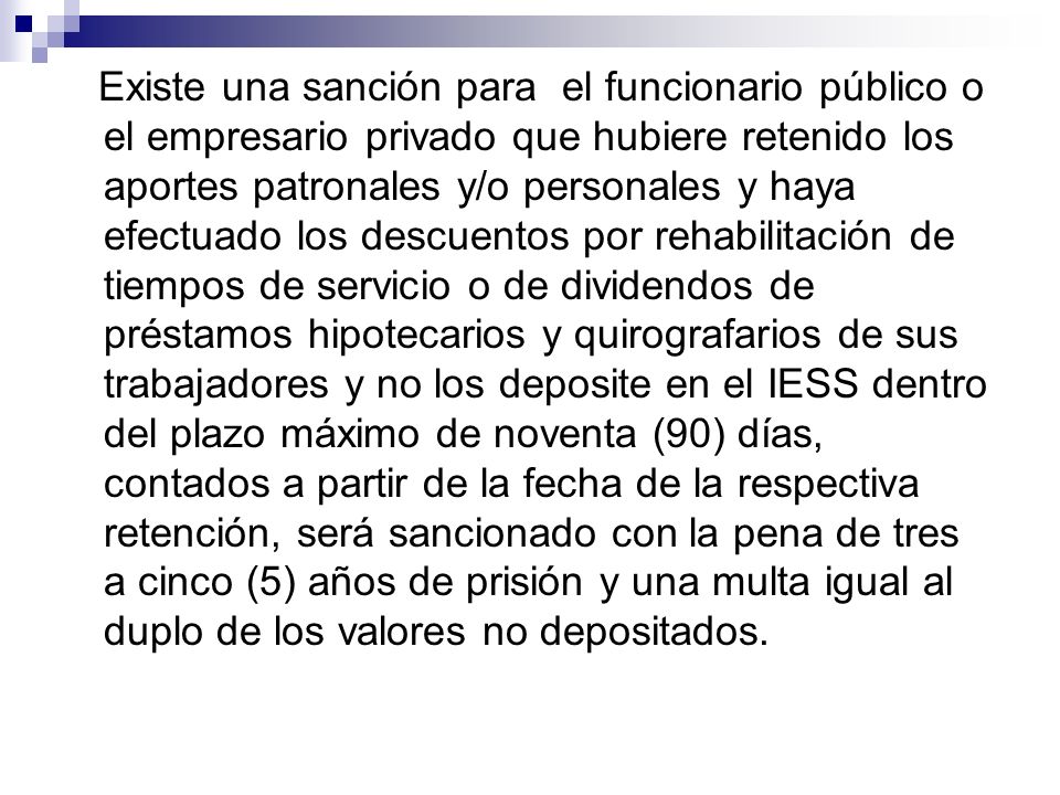 Existe una sanción para el funcionario público o el empresario privado que hubiere retenido los aportes patronales y/o personales y haya efectuado los descuentos por rehabilitación de tiempos de servicio o de dividendos de préstamos hipotecarios y quirografarios de sus trabajadores y no los deposite en el IESS dentro del plazo máximo de noventa (90) días, contados a partir de la fecha de la respectiva retención, será sancionado con la pena de tres a cinco (5) años de prisión y una multa igual al duplo de los valores no depositados.