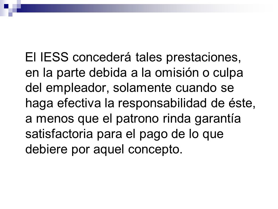 El IESS concederá tales prestaciones, en la parte debida a la omisión o culpa del empleador, solamente cuando se haga efectiva la responsabilidad de éste, a menos que el patrono rinda garantía satisfactoria para el pago de lo que debiere por aquel concepto.