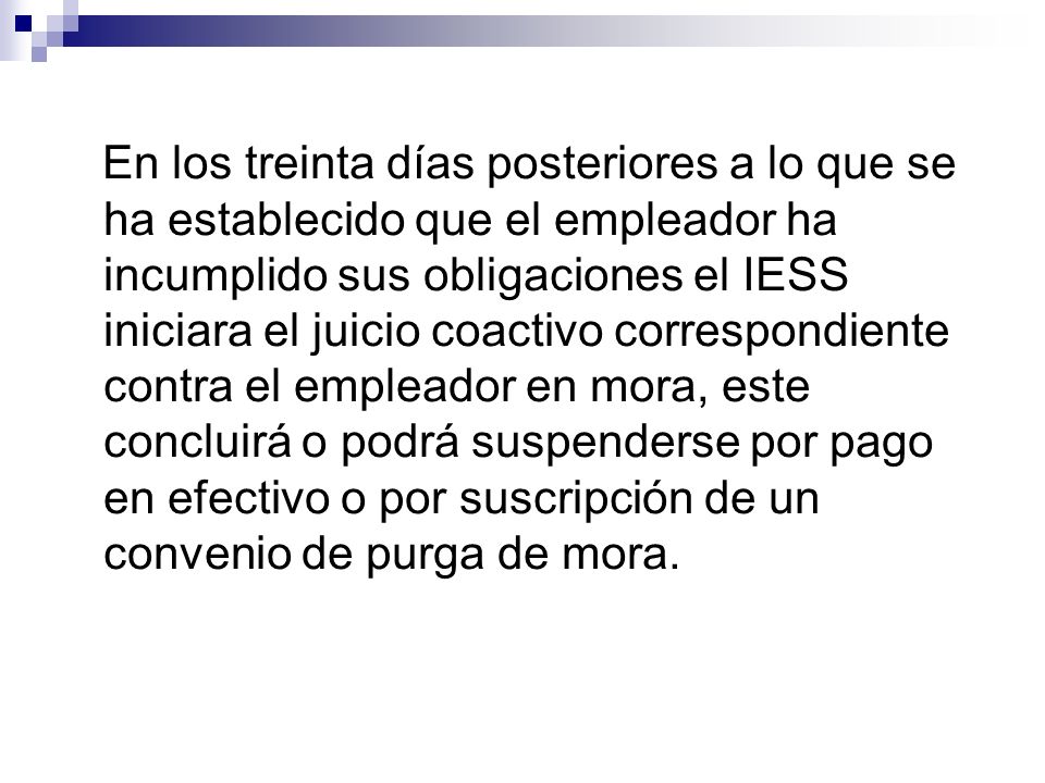 En los treinta días posteriores a lo que se ha establecido que el empleador ha incumplido sus obligaciones el IESS iniciara el juicio coactivo correspondiente contra el empleador en mora, este concluirá o podrá suspenderse por pago en efectivo o por suscripción de un convenio de purga de mora.