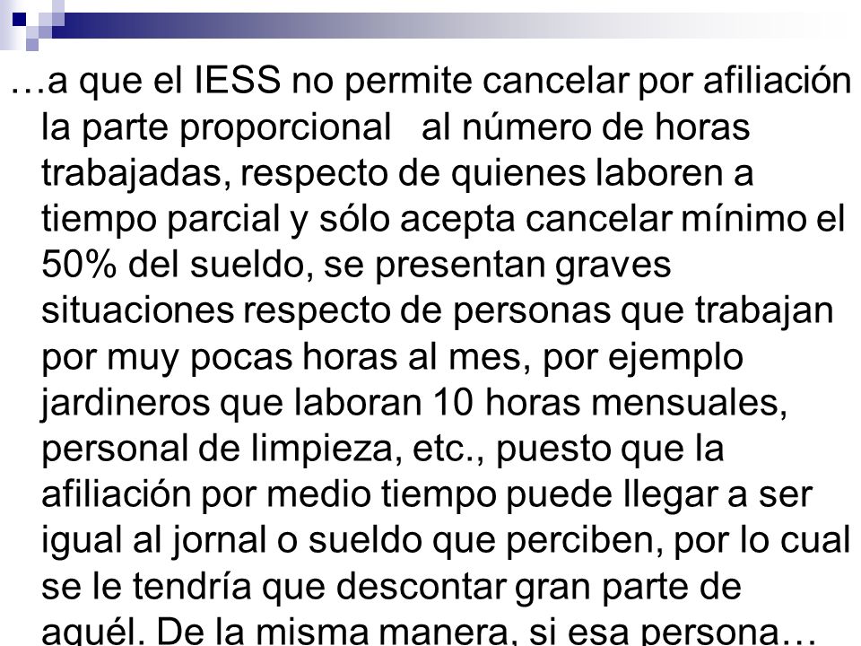 …a que el IESS no permite cancelar por afiliación la parte proporcional al número de horas trabajadas, respecto de quienes laboren a tiempo parcial y sólo acepta cancelar mínimo el 50% del sueldo, se presentan graves situaciones respecto de personas que trabajan por muy pocas horas al mes, por ejemplo jardineros que laboran 10 horas mensuales, personal de limpieza, etc., puesto que la afiliación por medio tiempo puede llegar a ser igual al jornal o sueldo que perciben, por lo cual se le tendría que descontar gran parte de aquél.