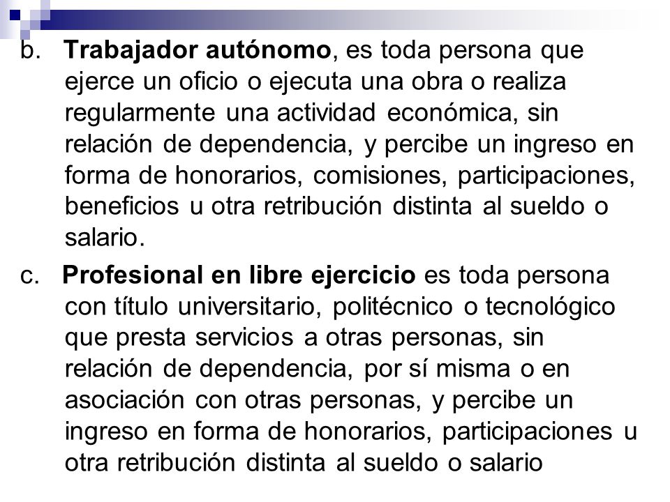 b. Trabajador autónomo, es toda persona que ejerce un oficio o ejecuta una obra o realiza regularmente una actividad económica, sin relación de dependencia, y percibe un ingreso en forma de honorarios, comisiones, participaciones, beneficios u otra retribución distinta al sueldo o salario.