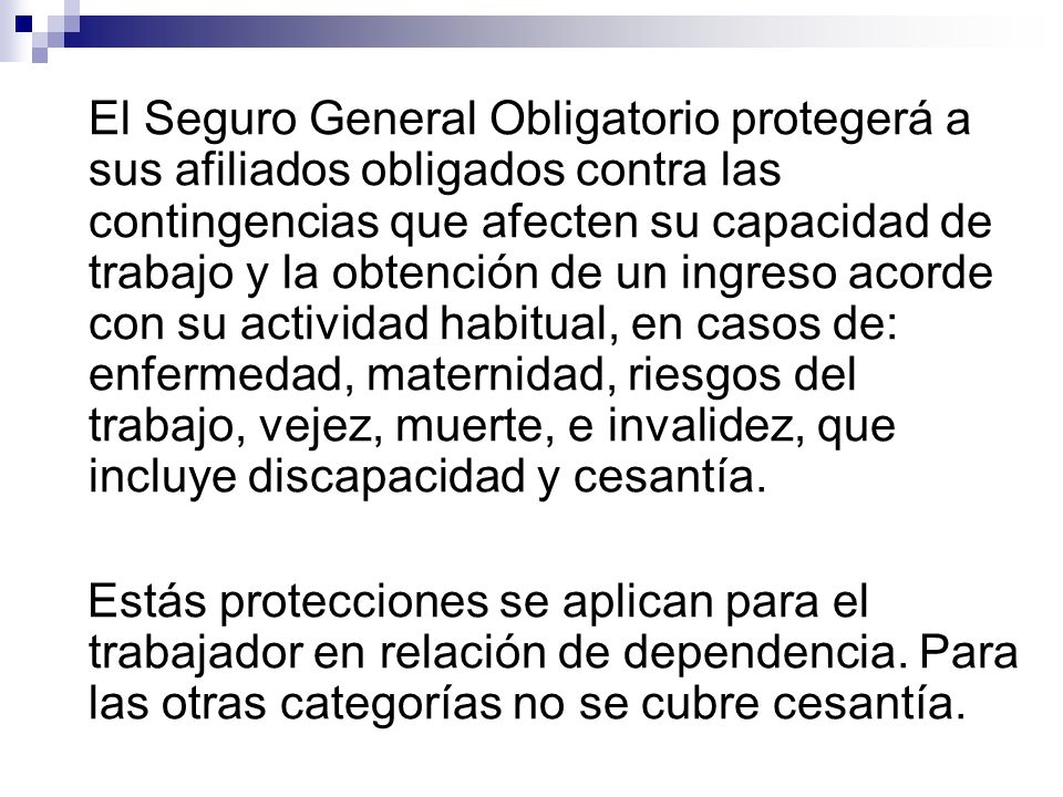 El Seguro General Obligatorio protegerá a sus afiliados obligados contra las contingencias que afecten su capacidad de trabajo y la obtención de un ingreso acorde con su actividad habitual, en casos de: enfermedad, maternidad, riesgos del trabajo, vejez, muerte, e invalidez, que incluye discapacidad y cesantía.