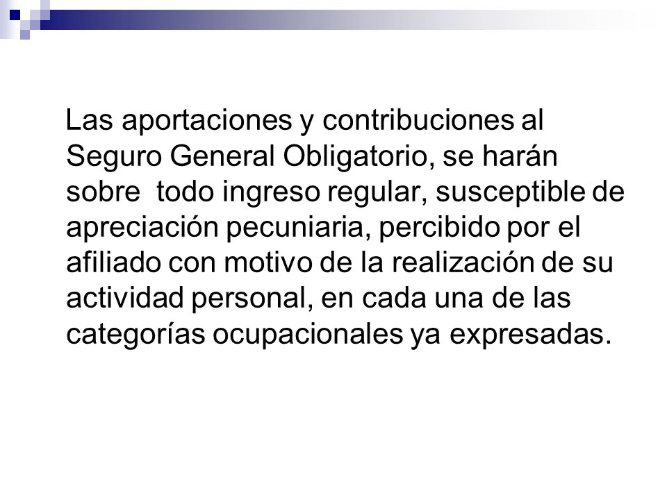 Las aportaciones y contribuciones al Seguro General Obligatorio, se harán sobre todo ingreso regular, susceptible de apreciación pecuniaria, percibido por el afiliado con motivo de la realización de su actividad personal, en cada una de las categorías ocupacionales ya expresadas.